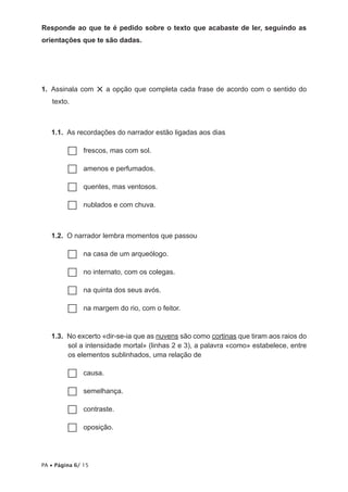Responde ao que te é pedido sobre o texto que acabaste de ler, seguindo as
orientações que te são dadas.

1.  Assinala com
texto.

× a opção que completa cada frase de acordo com o sentido do

1.1.  As recordações do narrador estão ligadas aos dias
frescos, mas com sol.
……
amenos e perfumados.
……
quentes, mas ventosos.
……
nublados e com chuva.
……

1.2.  O narrador lembra momentos que passou
na
…… casa de um arqueólogo.
no
…… internato, com os colegas.
na
…… quinta dos seus avós.
na
…… margem do rio, com o feitor.
1.3.  No excerto «dir-se-ia que as nuvens são como cortinas que tiram aos raios do
sol a intensidade mortal» (linhas 2 e 3), a palavra «como» estabelece, entre
os elementos sublinhados, uma relação de
causa.
……
semelhança.
……
contraste.
……
oposição.
……

PA • Página 6/ 15

 
