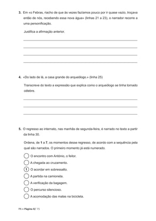 3.  Em «o Febras, riacho de que às vezes fazíamos pouco por ir quase vazio, troçava
então de nós, recebendo essa nova água» (linhas 21 a 23), o narrador recorre a
uma personificação.
Justifica a afirmação anterior.
	________________________________________________________________________
	________________________________________________________________________
	________________________________________________________________________
	________________________________________________________________________

4.  «Do lado de lá, a casa grande do arqueólogo.» (linha 25)
Transcreve do texto a expressão que explica como o arqueólogo se tinha tornado
célebre.
	________________________________________________________________________
	________________________________________________________________________
	________________________________________________________________________

5.  O regresso ao internato, nas manhãs de segunda-feira, é narrado no texto a partir
da linha 30.
Ordena, de 1 a 7, os momentos desse regresso, de acordo com a sequência pela
qual são narrados. O primeiro momento já está numerado.
  O encontro com António, o feitor.
  A chegada ao cruzamento.
1   O acordar em sobressalto.
  A partida na camioneta.
  A verificação da bagagem.
  percurso silencioso.
O
  acomodação das malas na bicicleta.
A

PA • Página 8/ 15

 
