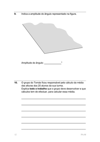 9.    Indica a amplitude do ângulo representado na figura.




      Amplitude do ângulo: _____________o




10.   O grupo do Tomás ficou responsável pelo cálculo da média
      das alturas dos 20 alunos da sua turma.
      Explica todo o trabalho que o grupo deve desenvolver e que
      cálculos tem de efectuar, para calcular essa média.

      _________________________________________________

      _________________________________________________

      _________________________________________________

      _________________________________________________

      _________________________________________________

      _________________________________________________

12                                                           PA-M
 