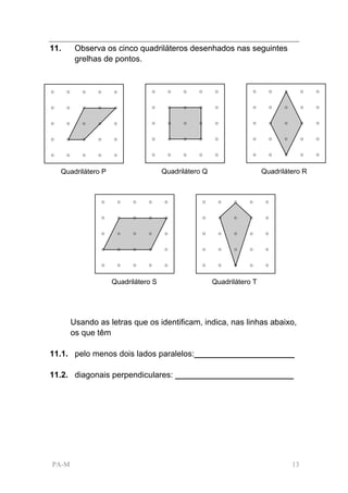 11.     Observa os cinco quadriláteros desenhados nas seguintes
        grelhas de pontos.




  Quadrilátero P                    Quadrilátero Q                    Quadrilátero R




                   Quadrilátero S                    Quadrilátero T




       Usando as letras que os identificam, indica, nas linhas abaixo,
       os que têm

11.1. pelo menos dois lados paralelos:______________________

11.2. diagonais perpendiculares: __________________________




PA-M                                                                           13
 