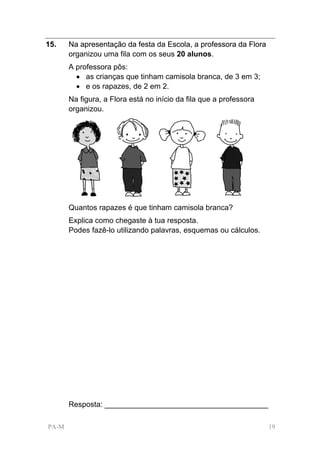 15.    Na apresentação da festa da Escola, a professora da Flora
       organizou uma fila com os seus 20 alunos.
       A professora pôs:
         • as crianças que tinham camisola branca, de 3 em 3;
         • e os rapazes, de 2 em 2.
       Na figura, a Flora está no início da fila que a professora
       organizou.




       Quantos rapazes é que tinham camisola branca?
       Explica como chegaste à tua resposta.
       Podes fazê-lo utilizando palavras, esquemas ou cálculos.




       Resposta: _______________________________________

PA-M                                                                19
 