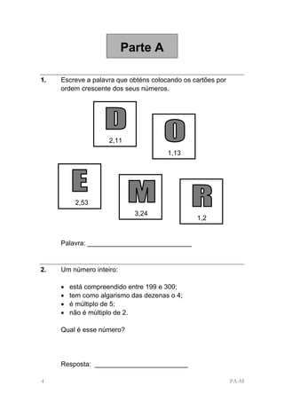Parte A

1.   Escreve a palavra que obténs colocando os cartões por
     ordem crescente dos seus números.




                     2,11
                                       1,13




          2,53
                             3,24
                                                1,2


     Palavra: ____________________________


2.   Um número inteiro:

     •   está compreendido entre 199 e 300;
     •   tem como algarismo das dezenas o 4;
     •   é múltiplo de 5;
     •   não é múltiplo de 2.

     Qual é esse número?




     Resposta: _________________________

4                                                            PA-M
 