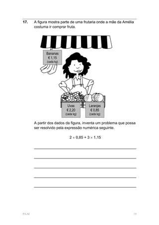 17.    A figura mostra parte de uma frutaria onde a mãe da Amélia
       costuma ir comprar fruta.




              Bananas
               € 1,15
              (cada kg)




                           Uvas         Laranjas
                           € 2,20        € 0,85
                          (cada kg)      (cada kg)

       A partir dos dados da figura, inventa um problema que possa
       ser resolvido pela expressão numérica seguinte.

                             2 × 0,85 + 3 × 1,15

       _________________________________________________

       _________________________________________________

       _________________________________________________

       _________________________________________________

       _________________________________________________




PA-M                                                            19
 