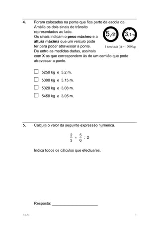 4.     Foram colocados na ponte que fica perto da escola da
       Amélia os dois sinais de trânsito
       representados ao lado.
       Os sinais indicam o peso máximo e a          5
                                                    ,4t          3,1m
       altura máxima que um veículo pode
       ter para poder atravessar a ponte.       1 tonelada (t) = 1000 kg
       De entre as medidas dadas, assinala
       com X as que correspondem às de um camião que pode
       atravessar a ponte.


       □   5250 kg e 3,2 m.

       □   5300 kg e 3,15 m.

       □   5320 kg e 3,08 m.

       □   5450 kg e 3,05 m.




5.     Calcula o valor da seguinte expressão numérica.

                              2   5
                                +   : 2
                              3   6

       Indica todos os cálculos que efectuares.




       Resposta: ______________________

PA-M                                                                   7
 