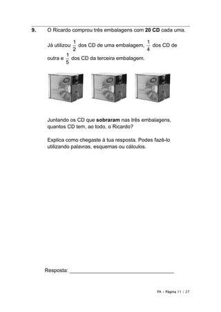 9.   O Ricardo comprou três embalagens com 20 CD cada uma.

                   1                          1
     Já utilizou     dos CD de uma embalagem,   dos CD de
                   2                          4
               1
     outra e     dos CD da terceira embalagem.
               5




     Juntando os CD que sobraram nas três embalagens,
     quantos CD tem, ao todo, o Ricardo?

     Explica como chegaste à tua resposta. Podes fazê-lo
     utilizando palavras, esquemas ou cálculos.




     Resposta: ____________________________________



                                                  PA • Página 11 / 27
 