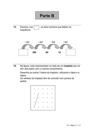 Parte B

13.   Escreve, nos        , os dois números que faltam na
      sequência.




          × 0,2         × 0,2        × 0,2        × 0,2




                  300           60           12




14.   Na figura, está representado um lado de um trapézio que só
      tem dois lados com o mesmo comprimento.
      Desenha os outros 3 lados do trapézio, utilizando o lápis e a
      régua.
      Os vértices do trapézio têm de coincidir com pontos da
      grelha.




                                                      PA • Página 17 / 27
 