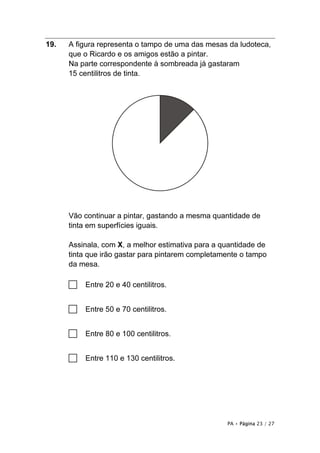19.   A figura representa o tampo de uma das mesas da ludoteca,
      que o Ricardo e os amigos estão a pintar.
      Na parte correspondente à sombreada já gastaram
      15 centilitros de tinta.




      Vão continuar a pintar, gastando a mesma quantidade de
      tinta em superfícies iguais.

      Assinala, com X, a melhor estimativa para a quantidade de
      tinta que irão gastar para pintarem completamente o tampo
      da mesa.

      □   Entre 20 e 40 centilitros.


      □   Entre 50 e 70 centilitros.


      □   Entre 80 e 100 centilitros.


      □   Entre 110 e 130 centilitros.




                                                   PA • Página 23 / 27
 