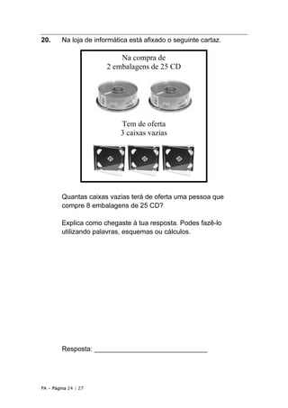 20.      Na loja de informática está afixado o seguinte cartaz.

                            Na compra de
                        2 embalagens de 25 CD




                            Tem de oferta
                            3 caixas vazias




         Quantas caixas vazias terá de oferta uma pessoa que
         compre 8 embalagens de 25 CD?

         Explica como chegaste à tua resposta. Podes fazê-lo
         utilizando palavras, esquemas ou cálculos.




         Resposta: ______________________________




PA • Página 24 / 27
 