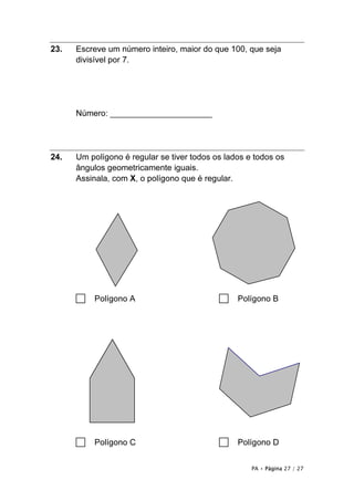 23.   Escreve um número inteiro, maior do que 100, que seja
      divisível por 7.




      Número: ______________________




24.   Um polígono é regular se tiver todos os lados e todos os
      ângulos geometricamente iguais.
      Assinala, com X, o polígono que é regular.




      □   Polígono A                        □    Polígono B




      □   Polígono C                        □    Polígono D


                                                     PA • Página 27 / 27
 