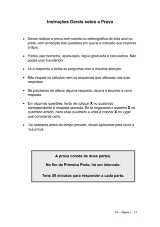 Instruções Gerais sobre a Prova


• Deves realizar a prova com caneta ou esferográfica de tinta azul ou
  preta, com excepção das questões em que te é indicado que resolvas
  a lápis.

• Podes usar borracha, apara-lápis, régua graduada e calculadora. Não
  podes usar transferidor.

• Lê e responde a todas as perguntas com a máxima atenção.

• Não risques os cálculos nem os esquemas que utilizares nas tuas
  respostas.

• Se precisares de alterar alguma resposta, risca-a e escreve a nova
  resposta.

• Em algumas questões, terás de colocar X no quadrado
  correspondente à resposta correcta. Se te enganares e puseres X no
  quadrado errado, risca esse quadrado e volta a colocar X no lugar
  que consideras certo.

•   Se acabares antes do tempo previsto, deves aproveitar para rever a
    tua prova.




                    A prova consta de duas partes.

              No fim da Primeira Parte, há um intervalo.

            Tens 50 minutos para responder a cada parte.




                                                          PA • Página 3 / 27
 