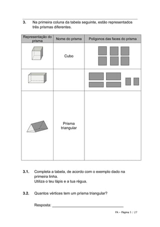 3.     Na primeira coluna da tabela seguinte, estão representados
       três prismas diferentes.

Representação do
                    Nome do prisma     Polígonos das faces do prisma
     prisma



                         Cubo




                         Prisma
                       triangular




3.1.    Completa a tabela, de acordo com o exemplo dado na
        primeira linha.
        Utiliza o teu lápis e a tua régua.


3.2.    Quantos vértices tem um prisma triangular?


        Resposta: __________________________________
                                                       PA • Página 5 / 27
 