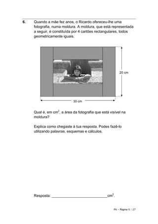6.   Quando a mãe fez anos, o Ricardo ofereceu-lhe uma
     fotografia, numa moldura. A moldura, que está representada
     a seguir, é constituída por 4 cartões rectangulares, todos
     geometricamente iguais.




                                                         20 cm




                             30 cm


     Qual é, em cm2, a área da fotografia que está visível na
     moldura?

     Explica como chegaste à tua resposta. Podes fazê-lo
     utilizando palavras, esquemas e cálculos.




     Resposta: ___________________________cm2.


                                                     PA • Página 9 / 27
 