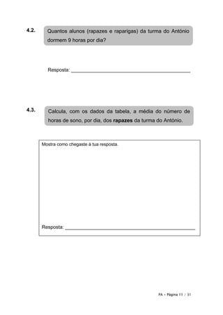 4.2.     Quantos alunos (rapazes e raparigas) da turma do António
         dormem 9 horas por dia?




         Resposta: ____________________________________________




4.3.     Calcula, com os dados da tabela, a média do número de
         horas de sono, por dia, dos rapazes da turma do António.



       Mostra como chegaste à tua resposta.




         Resposta: ______________________________

       Resposta: ________________________________________________




                                                      PA • Página 11 / 31
 