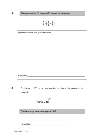 5.            Calcula o valor da expressão numérica seguinte.


                                     7  1 2
                                      × + 
                                     5 4 3


          Apresenta os cálculos que efectuares.




          Resposta: ________________________________________________




6.            O número 1000 pode ser escrito na forma de potência de
              base 10.


                                            ?
                              1000 = 10


              Qual é o expoente desta potência?




              Resposta: ______________________________


     PA • Página 12 / 31
 