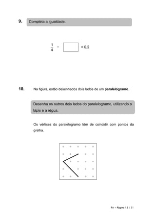 9.    Completa a igualdade.




                   1
                       −             = 0,2
                   4




10.     Na figura, estão desenhados dois lados de um paralelogramo.



        Desenha os outros dois lados do paralelogramo, utilizando o
        lápis e a régua.


        Os vértices do paralelogramo têm de coincidir com pontos da
        grelha.




                                                       PA • Página 15 / 31
 
