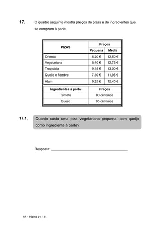 17.        O quadro seguinte mostra preços de pizas e de ingredientes que
           se compram à parte.



                                                    Preços
                                PIZAS
                                               Pequena   Média
                   Oriental                     8,20 €   12,50 €
                   Vegetariana                  8,40 €   12,75 €
                   Tropicália                   9,45 €   13,00 €
                   Queijo e fiambre             7,80 €   11,95 €
                   Atum                         9,25 €   12,40 €

                        Ingredientes à parte        Preços
                                Tomate            80 cêntimos
                                Queijo            95 cêntimos




17.1.       Quanto custa uma piza vegetariana pequena, com queijo
            como ingrediente à parte?




           Resposta: _______________________________________




  PA • Página 24 / 31
 