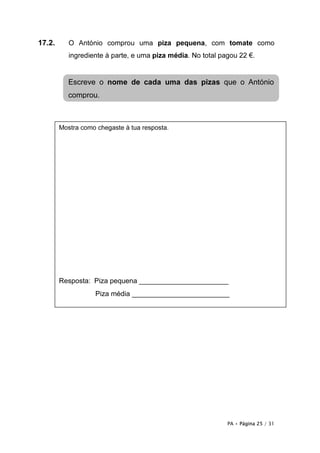 17.2.      O António comprou uma piza pequena, com tomate como
           ingrediente à parte, e uma piza média. No total pagou 22 €.


           Escreve o nome de cada uma das pizas que o António
           comprou.



        Mostra como chegaste à tua resposta.




        Resposta: Piza pequena _______________________
                   Piza média _________________________




                                                             PA • Página 25 / 31
 