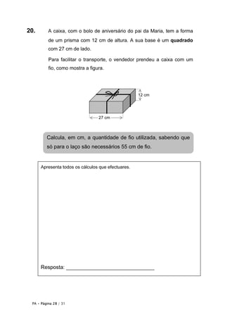 20.       A caixa, com o bolo de aniversário do pai da Maria, tem a forma
          de um prisma com 12 cm de altura. A sua base é um quadrado
          com 27 cm de lado.

          Para facilitar o transporte, o vendedor prendeu a caixa com um
          fio, como mostra a figura.




                                                    12 cm




                                 27 cm



         Calcula, em cm, a quantidade de fio utilizada, sabendo que
         só para o laço são necessários 55 cm de fio.


      Apresenta todos os cálculos que efectuares.




        Resposta: ___________________________ cm
      Resposta: ______________________________




 PA • Página 28 / 31
 