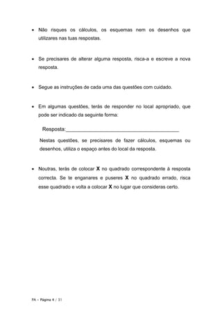 • Não risques os cálculos, os esquemas nem os desenhos que
   utilizares nas tuas respostas.



• Se precisares de alterar alguma resposta, risca-a e escreve a nova
   resposta.



• Segue as instruções de cada uma das questões com cuidado.


• Em algumas questões, terás de responder no local apropriado, que
   pode ser indicado da seguinte forma:

      Resposta:_______________________________________

    Nestas questões, se precisares de fazer cálculos, esquemas ou
    desenhos, utiliza o espaço antes do local da resposta.



• Noutras, terás de colocar X no quadrado correspondente à resposta
   correcta. Se te enganares e puseres X no quadrado errado, risca
   esse quadrado e volta a colocar X no lugar que consideras certo.




PA • Página 4 / 31
 