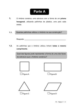 Parte A
1.     O António construiu uma estrutura com a forma de um prisma
       hexagonal, utilizando palhinhas de plástico, uma para cada
       aresta.



1.1.   Quantas palhinhas utilizou o António na sua construção?


       Resposta: ____________________________________________


1.2.   As palhinhas que o António utilizou tinham todas o mesmo
       comprimento.

       Qual das figuras pode representar a forma de uma das faces
       da estrutura que o António construiu?




           □ Figura A                          □ Figura B




           □ Figura C                          □ Figura D

                                                       PA • Página 7 / 31
 
