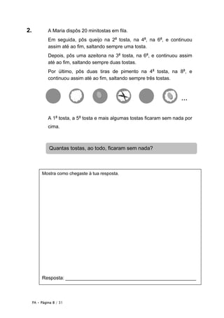 2.            A Maria dispôs 20 minitostas em fila.
              Em seguida, pôs queijo na 2a tosta, na 4a, na 6a, e continuou
              assim até ao fim, saltando sempre uma tosta.
              Depois, pôs uma azeitona na 3a tosta, na 6a, e continuou assim
              até ao fim, saltando sempre duas tostas.
              Por último, pôs duas tiras de pimento na 4a tosta, na 8a, e
              continuou assim até ao fim, saltando sempre três tostas.



                                                                          …


              A 1a tosta, a 5a tosta e mais algumas tostas ficaram sem nada por
              cima.



               Quantas tostas, ao todo, ficaram sem nada?



          Mostra como chegaste à tua resposta.




          Resposta: ________________________________________________



     PA • Página 8 / 31
 