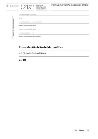 PROVA DE AFERIÇÃO DO ENSINO BÁSICO




                                 A PREENCHER PELO ALUNO


                                 Nome
Rubrica do Professor Aplicador




                                 A PREENCHER PELO AGRUPAMENTO


                                 Número convencional do Aluno


                                 Número convencional do Aluno


                                 A PREENCHER PELA U.A.


                                 Número convencional do Agrupamento




                                 Prova de Aferição de Matemática

                                 2.º Ciclo do Ensino Básico

                                 2010




                                                                                           PA • Página 1/ 24
 