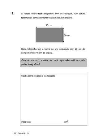 9.            A Teresa colou doze fotografias, sem as sobrepor, num cartão
              rectangular com as dimensões assinaladas na figura.


                                       95 cm



                                                        50 cm




              Cada fotografia tem a forma de um rectângulo com 20 cm de
              comprimento e 15 cm de largura.


              Qual é, em cm2, a área do cartão que não está ocupada
              pelas fotografias?



              Mostra como chegaste à tua resposta.




              Resposta: ___________________________cm2




     PA • Página 12 / 24
 