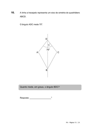 10.   A linha a tracejado representa um eixo de simetria do quadrilátero
      ABCD.


      O ângulo ADC mede 75o.




                                  D


                                      ?
                                   75o
                        A                      C




                                  B




      Quanto mede, em graus, o ângulo BDC?



      Resposta: ___________________o




                                                        PA • Página 13 / 24
 