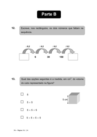 Parte B


12.        Escreve, nos rectângulos, os dois números que faltam na
           sequência.




                  : 0,2       : 0,2        : 0,2         : 0,2




                          6           30           150




13..       Qual das opções seguintes é a medida, em cm3, do volume
           do cubo representado na figura?




           □       5

                                                     5 cm
           □       5×5


           □       5×5×5


           □      5×5×5×5




  PA • Página 16 / 24
 