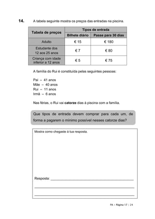 14.   A tabela seguinte mostra os preços das entradas na piscina.

                                        Tipos de entrada
      Tabela de preços
                             Bilhete diário    Passe para 30 dias
           Adulto                € 15                 € 180
       Estudante dos
                                  €7                   € 80
       12 aos 25 anos
      Criança com idade
                                  €5                   € 75
      inferior a 12 anos

      A família do Rui é constituída pelas seguintes pessoas:

      Pai – 41 anos
      Mãe – 40 anos
      Rui – 11 anos
      Irmã – 6 anos

      Nas férias, o Rui vai catorze dias à piscina com a família.


      Que tipos de entrada devem comprar para cada um, de
      forma a pagarem o mínimo possível nesses catorze dias?


       Mostra como chegaste à tua resposta.




       Resposta: ____________________________________________

       _____________________________________________________

       _____________________________________________________


                                                           PA • Página 17 / 24
 