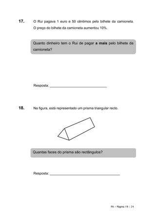 17.   O Rui pagava 1 euro e 50 cêntimos pelo bilhete da camioneta.
      O preço do bilhete da camioneta aumentou 10%.



      Quanto dinheiro tem o Rui de pagar a mais pelo bilhete da
      camioneta?




      Resposta: ______________________________




18.   Na figura, está representado um prisma triangular recto.




      Quantas faces do prisma são rectângulos?




      Resposta: _____________________________________




                                                         PA • Página 19 / 24
 