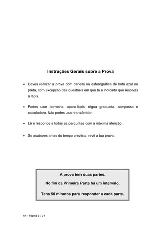 Instruções Gerais sobre a Prova

• Deves realizar a prova com caneta ou esferográfica de tinta azul ou
   preta, com excepção das questões em que te é indicado que resolvas
   a lápis.


• Podes usar borracha, apara-lápis, régua graduada, compasso e
   calculadora. Não podes usar transferidor.


• Lê e responde a todas as perguntas com a máxima atenção.


• Se acabares antes do tempo previsto, revê a tua prova.




                            A prova tem duas partes.

                     No fim da Primeira Parte há um intervalo.

              Tens 50 minutos para responder a cada parte.




PA • Página 2 / 24
 