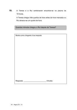 19.       A Teresa e o Rui combinaram encontrar-se na piscina às
          10 horas.

          A Teresa chegou três quartos de hora antes da hora marcada e o
          Rui atrasou-se um quarto de hora.



        Quantos minutos chegou o Rui depois da Teresa?



        Mostra como chegaste à tua resposta.




        Resposta: ________________________ minutos




 PA • Página 20 / 24
 