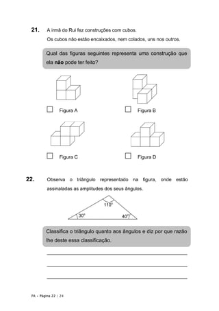 21.      A irmã do Rui fez construções com cubos.
          Os cubos não estão encaixados, nem colados, uns nos outros.

         Qual das figuras seguintes representa uma construção que
         ela não pode ter feito?




          □      Figura A                    □       Figura B




          □      Figura C                    □       Figura D



22.       Observa o triângulo representado na figura, onde estão
          assinaladas as amplitudes dos seus ângulos.


                                   110o

                            30o            40o


         Classifica o triângulo quanto aos ângulos e diz por que razão
         lhe deste essa classificação.

          _________________________________________________

          _________________________________________________

          _________________________________________________


 PA • Página 22 / 24
 