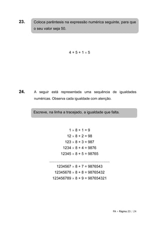 23.   Coloca parêntesis na expressão numérica seguinte, para que
      o seu valor seja 50.




                                 4+5+1×5




24.   A seguir está representada uma sequência de igualdades
      numéricas. Observa cada igualdade com atenção.


      Escreve, na linha a tracejado, a igualdade que falta.



                                 1×8+1=9
                               12 × 8 + 2 = 98
                             123 × 8 + 3 = 987
                           1234 × 8 + 4 = 9876
                         12345 × 8 + 5 = 98765
               ..........................................................
                      1234567 × 8 + 7 = 9876543
                   12345678 × 8 + 8 = 98765432
                 123456789 × 8 + 9 = 987654321




                                                                            PA • Página 23 / 24
 
