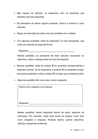 • Não risques os cálculos, os esquemas nem os desenhos que
    utilizares nas tuas respostas.


• Se precisares de alterar alguma resposta, risca-a e escreve a nova
    resposta.

• Segue as instruções de cada uma das questões com cuidado.


•   Em algumas questões, terás de responder no local apropriado, que
    pode ser indicado da seguinte forma:

     Resposta:_______________________________________

    Nestas questões, se precisares de fazer cálculos, esquemas ou
    desenhos, utiliza o espaço antes do local da resposta.

• Noutras questões, terás de colocar X no quadrado correspondente à
    resposta correcta. Se te enganares e puseres X no quadrado errado,
    risca esse quadrado e volta a colocar X no lugar que consideras certo.

•   Algumas questões têm uma caixa, como a seguinte:


      Mostra como chegaste à tua resposta.




      Resposta: ___________________________________________



    Nestas questões, deves responder dentro da caixa, seguindo as
    instruções. Por exemplo, neste caso terias de explicar muito bem
    como chegaste à resposta. Poderás fazê-lo usando desenhos,
    cálculos, esquemas e palavras.

                                                             PA • Página 3 / 24
 