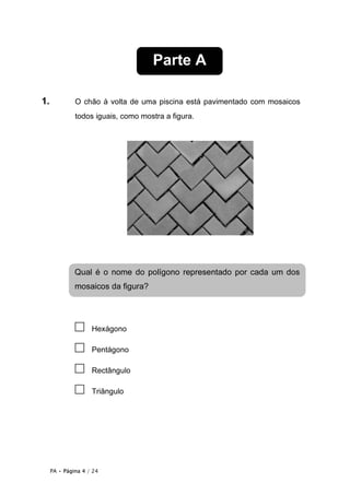 Parte A

1.            O chão à volta de uma piscina está pavimentado com mosaicos
              todos iguais, como mostra a figura.




              Qual é o nome do polígono representado por cada um dos
              mosaicos da figura?




              □     Hexágono

              □     Pentágono

              □     Rectângulo

              □     Triângulo




     PA • Página 4 / 24
 