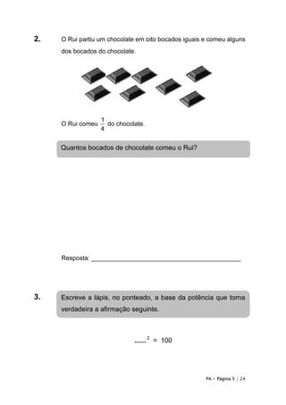 2.   O Rui partiu um chocolate em oito bocados iguais e comeu alguns
     dos bocados do chocolate.




                   1
     O Rui comeu     do chocolate.
                   4


     Quantos bocados de chocolate comeu o Rui?




     Resposta: ___________________________________________




3.   Escreve a lápis, no ponteado, a base da potência que torna
     verdadeira a afirmação seguinte.



                              ...... 2 = 100




                                                      PA • Página 5 / 24
 