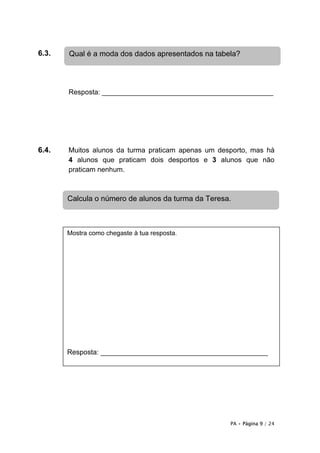 6.3.   Qual é a moda dos dados apresentados na tabela?




       Resposta: ____________________________________________




6.4.   Muitos alunos da turma praticam apenas um desporto, mas há
       4 alunos que praticam dois desportos e 3 alunos que não
       praticam nenhum.



       Calcula o número de alunos da turma da Teresa.



       Mostra como chegaste à tua resposta.




       Resposta: ___________________________________________




                                                    PA • Página 9 / 24
 