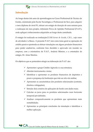 ESCOLA TECNOLÓGICA E PROFISSIONAL DE SICÓ
Caixa de Crédito Agrícola Mútuo Serras de Ansião, C.R.L. 10
Introdução
Ao longo destes três anos de aprendizagem no Curso Profissional de Técnico de
Gestão, ministrado pela Escola Tecnológica e Profissional de Sicó, para adquirir
o meu diploma de nível IV, efetuei um estágio de duração de uma semana para
a realização do meu projeto, intitulado Prova de Aptidão Profissional (P.A.P.),
onde apliquei conhecimentos adquiridos ao longo desta caminhada.
O estágio foi realizado na instituiçãoCCAM Serras de Ansião, C.R.L., cujo ramo
de atividade é a Banca. A presente P.A.P. tem como tema geral as operações de
crédito passivo epretende-se efetuar simulações em alguns produtos financeiros
para poder analisá-los, conforme fora decidido e aprovado em reunião na
empresa, com a orientadora de P.A.P., Andreia Mineiro, e o orientador de
estágio, Dr. Artur Martins.
Os objetivos que se pretendem atingir na elaboração da P.A.P. são:
 Apresentar o grupo Crédito Agrícola e a sua estrutura;
 Abordar teoricamente o tema;
 Identificar e apresentar os produtos financeiros de depósitos a
prazo e poupança da Instituição que irão ser alvo de análise;
 Apresentar as características dos produtos selecionados (contrato,
direitos e obrigações);
 Simular dois cenários de aplicações de fundo com dados reais;
 Calcular os juros para os produtos selecionados num horizonte
temporal pré-definido;
 Analisar comparativamente os produtos que apresentam mais
rentabilidade;
 Apresentar as principais conclusões da simulação e identificar a
melhor aplicação.
 