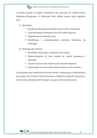 ESCOLA TECNOLÓGICA E PROFISSIONAL DE SICÓ
Caixa de Crédito Agrícola Mútuo Serras de Ansião, C.R.L. 11
O projeto consiste na análise comparativa das operações de crédito passivo
(Depósitos/Poupanças). A elaboração desta análise passará pelas seguintes
fases:
1) Introdução:
 Recolha de informação de âmbito interno sobre a instituição;
 Caracterizaçãoda instituição Caixa de Crédito Agrícola;
 Enquadramento teóricodo tema;
 Identificação e caracterizaçãodos produtos financeiros da
instituição;
2) Simulação dos cenários:
 Recolhados dados para a realização dos cenários
 Desenvolvimento de dois cenários de cálculo (poupança e
depósito);
 Cálculo dos juros dos cenários num horizonte temporal;
 Apresentação de uma análise relativamente aos dois cenários;
As disciplinas que contribuíram de forma direta e indireta para a elaboração do
meu projeto são: Gestão, Cálculo Financeiro e Estatística Aplicada, Economia e,
sem dúvida, a disciplina de Português, no que se refere à parte escrita.
 