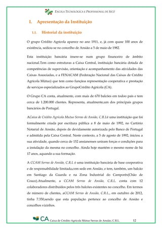 ESCOLA TECNOLÓGICA E PROFISSIONAL DE SICÓ
Caixa de Crédito Agrícola Mútuo Serras de Ansião, C.R.L. 12
I. Apresentação da Instituição
1.1. Historial da instituição
O grupo Crédito Agrícola aparece no ano 1911, e, já com quase 100 anos de
existência, sediou-se no concelho de Ansião a 5 de maio de 1982.
Esta instituição bancária insere-se num grupo financeiro de âmbito
nacional.Tem como estruturas a Caixa Central, instituição bancária dotada de
competências de supervisão, orientação e acompanhamento das atividades das
Caixas Associadas, e a FENACAM (Federação Nacional das Caixas de Crédito
Agrícola Mútuo) que tem como funçãoa representação cooperativa e prestação
de serviços especializados ao GrupoCrédito Agrícola (CA).
O Grupo CA conta, atualmente, com mais de 670 balcões em todoo país e tem
cerca de 1.200.000 clientes. Representa, atualmente,um dos principais grupos
bancários de Portugal.
ACaixa de Crédito Agrícola Mutuo Serras de Ansião, C.R.Lé uma instituição que foi
formalmente criada por escritura pública a 8 de maio de 1992, no Cartório
Notarial de Ansião, depois de devidamente autorizada pelo Banco de Portugal
e admitida pela Caixa Central. Neste contexto, a 5 de agosto de 1992, iniciou a
sua atividade, quando cerca de 152 ansianenses uniram forças e condições para
a instalação da mesma no concelho. Ainda hoje mantém o mesmo nome de há
17 anos, aquando a sua formação.
A CCAM Serras de Ansião, C.R.L é uma instituição bancária de base cooperativa
e de responsabilidade limitada,com sede em Ansião, e tem, também, um balcão
em Santiago da Guarda e na Zona Industrial do Camporês(Chão de
Couce).Atualmente, a CCAM Serras de Ansião, C.R.L. conta com 12
colaboradores distribuídos pelos três balcões existentes no concelho. Em termos
de número de clientes, aCCAM Serras de Ansião, C.R.L., em outubro de 2012,
tinha 7.350,sendo que esta população pertence ao concelho de Ansião e
concelhos vizinhos.
 