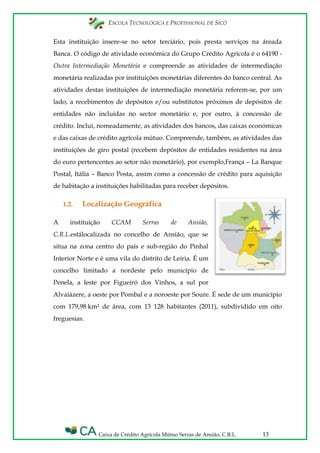 ESCOLA TECNOLÓGICA E PROFISSIONAL DE SICÓ
Caixa de Crédito Agrícola Mútuo Serras de Ansião, C.R.L. 13
Esta instituição insere-se no setor terciário, pois presta serviços na áreada
Banca. O código de atividade económica do Grupo Crédito Agrícola é o 64190 -
Outra Intermediação Monetária e compreende as atividades de intermediação
monetária realizadas por instituições monetárias diferentes do banco central. As
atividades destas instituições de intermediação monetária referem-se, por um
lado, a recebimentos de depósitos e/ou substitutos próximos de depósitos de
entidades não incluídas no sector monetário e, por outro, à concessão de
crédito. Inclui, nomeadamente, as atividades dos bancos, das caixas económicas
e das caixas de crédito agrícola mútuo. Compreende, também, as atividades das
instituições de giro postal (recebem depósitos de entidades residentes na área
do euro pertencentes ao setor não monetário), por exemplo,França – La Banque
Postal, Itália – Banco Posta, assim como a concessão de crédito para aquisição
de habitação a instituições habilitadas para receber depósitos.
1.2. Localização Geográfica
A instituição CCAM Serras de Ansião,
C.R.L.estálocalizada no concelho de Ansião, que se
situa na zona centro do país e sub-região do Pinhal
Interior Norte e é uma vila do distrito de Leiria. É um
concelho limitado a nordeste pelo município de
Penela, a leste por Figueiró dos Vinhos, a sul por
Alvaiázere, a oeste por Pombal e a noroeste por Soure. É sede de um município
com 179,98 km² de área, com 13 128 habitantes (2011), subdividido em oito
freguesias.
 