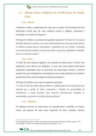 ESCOLA TECNOLÓGICA E PROFISSIONAL DE SICÓ
Caixa de Crédito Agrícola Mútuo Serras de Ansião, C.R.L. 14
1.3. Missão, Visão e Objetivos da CCAM Serras de Ansião,
C.R.L.
1.3.1. Missão
A Missão é, então, a explicitação da visão que se traduz na formulação de uma
declaração escrita que, de uma maneira concisa e objetiva, apresenta a
estratégia e os valores da empresa.1
O Grupo CA define a sua missão na seguinte expressão:“O Grupo CA é um grupo
de âmbito financeiro nacional, é um motor de desenvolvimento e tem por missão oferecer
as melhores soluções para as necessidades e expetativas dos seus clientes, mostrando
uma vasta oferta de produtos e serviços para todos os segmentos, adaptados às realidades
locais e ao mercado em geral.”
1.3.2. Visão
A visão de uma empresa significa, um conjunto de ideias para o futuro, sem
especificar como devem ser atingidos. A visão tem uma função motivadora
analisando inspirações para os associados da organização tirarem o máximo
partido das suas inteligências e encontrarem níveis mais distintos de excelência
profissional. Esta visão dá origem à missão da empresa.2
O Grupo CA define a sua visão na seguinte expressão:
“A visão da Caixa de Crédito Agrícola Mútuo é a globalização dos mercados financeiros
impondo que a gestão de ativos compreenda o benefício de oportunidades de
investimento à escala mundial. Com parcerias internacionais, identifica as
oportunidades e aproveita os benefícios da diversificação.”
1.3.3. Objetivos
Os objetivos devem ser motivantes, ser quantificados e medidos no tempo,
senão, não passam de uma mera expressão de boas vontades. Devem,
1
In, Estratégia Empresarial – Análise, Formulação e Implementação de Lopes dos Reis, página n.º 50
2
In, Estratégia – Sucesso em Portugal de Adriano Freire, página n.º 170.
 