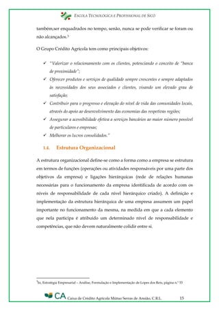 ESCOLA TECNOLÓGICA E PROFISSIONAL DE SICÓ
Caixa de Crédito Agrícola Mútuo Serras de Ansião, C.R.L. 15
também,ser enquadrados no tempo, senão, nunca se pode verificar se foram ou
não alcançados.3
O Grupo Crédito Agrícola tem como principais objetivos:
 “Valorizar o relacionamento com os clientes, potenciando o conceito de “banca
de proximidade”;
 Oferecer produtos e serviços de qualidade sempre crescentes e sempre adaptados
às necessidades dos seus associados e clientes, visando um elevado grau de
satisfação;
 Contribuir para o progresso e elevação do nível de vida das comunidades locais,
através do apoio ao desenvolvimento das economias das respetivas regiões;
 Assegurar a acessibilidade efetiva a serviços bancários ao maior número possível
de particulares e empresas;
 Melhorar os lucros consolidados.”
1.4. Estrutura Organizacional
A estrutura organizacional define-se como a forma como a empresa se estrutura
em termos de funções (operações ou atividades responsáveis por uma parte dos
objetivos da empresa) e ligações hierárquicas (rede de relações humanas
necessárias para o funcionamento da empresa identificada de acordo com os
níveis de responsabilidade de cada nível hierárquico criado). A definição e
implementação da estrutura hierárquica de uma empresa assumem um papel
importante no funcionamento da mesma, na medida em que a cada elemento
que nela participa é atribuído um determinado nível de responsabilidade e
competências, que não devem naturalmente colidir entre si.
3
In, Estratégia Empresarial – Análise, Formulação e Implementação de Lopes dos Reis, página n.º 53
 