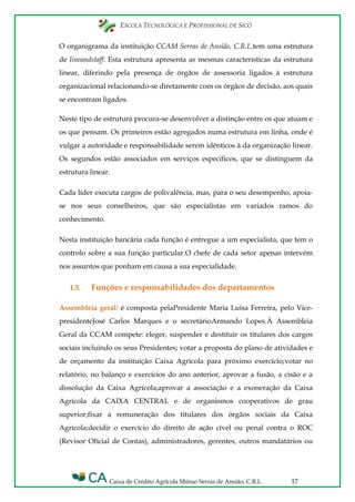 ESCOLA TECNOLÓGICA E PROFISSIONAL DE SICÓ
Caixa de Crédito Agrícola Mútuo Serras de Ansião, C.R.L. 17
O organigrama da instituição CCAM Serras de Ansião, C.R.L.tem uma estrutura
de lineandstaff. Esta estrutura apresenta as mesmas características da estrutura
linear, diferindo pela presença de órgãos de assessoria ligados à estrutura
organizacional relacionando-se diretamente com os órgãos de decisão, aos quais
se encontram ligados.
Neste tipo de estrutura procura-se desenvolver a distinção entre os que atuam e
os que pensam. Os primeiros estão agregados numa estrutura em linha, onde é
vulgar a autoridade e responsabilidade serem idênticos à da organização linear.
Os segundos estão associados em serviços específicos, que se distinguem da
estrutura linear.
Cada líder executa cargos de polivalência, mas, para o seu desempenho, apoia-
se nos seus conselheiros, que são especialistas em variados ramos do
conhecimento.
Nesta instituição bancária cada função é entregue a um especialista, que tem o
controlo sobre a sua função particular.O chefe de cada setor apenas intervém
nos assuntos que ponham em causa a sua especialidade.
1.5. Funções e responsabilidades dos departamentos
Assembleia geral: é composta pelaPresidente Maria Luísa Ferreira, pelo Vice-
presidenteJosé Carlos Marques e o secretárioArmando Lopes.À Assembleia
Geral da CCAM compete: eleger, suspender e destituir os titulares dos cargos
sociais incluindo os seus Presidentes; votar a proposta do plano de atividades e
de orçamento da instituição Caixa Agrícola para próximo exercício;votar no
relatório, no balanço e exercícios do ano anterior, aprovar a fusão, a cisão e a
dissolução da Caixa Agrícola;aprovar a associação e a exoneração da Caixa
Agrícola da CAIXA CENTRAL e de organismos cooperativos de grau
superior;fixar a remuneração dos titulares dos órgãos sociais da Caixa
Agrícola;decidir o exercício do direito de ação cível ou penal contra o ROC
(Revisor Oficial de Contas), administradores, gerentes, outros mandatários ou
 