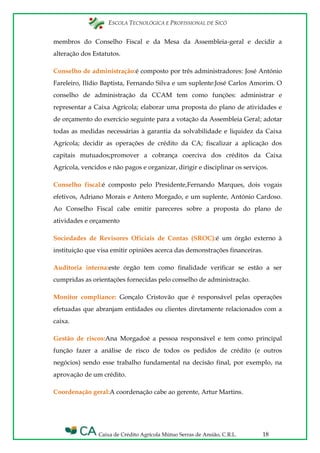 ESCOLA TECNOLÓGICA E PROFISSIONAL DE SICÓ
Caixa de Crédito Agrícola Mútuo Serras de Ansião, C.R.L. 18
membros do Conselho Fiscal e da Mesa da Assembleia-geral e decidir a
alteração dos Estatutos.
Conselho de administração:é composto por três administradores: José António
Fareleiro, Ilídio Baptista, Fernando Silva e um suplente:José Carlos Amorim. O
conselho de administração da CCAM tem como funções: administrar e
representar a Caixa Agrícola; elaborar uma proposta do plano de atividades e
de orçamento do exercício seguinte para a votação da Assembleia Geral; adotar
todas as medidas necessárias à garantia da solvabilidade e liquidez da Caixa
Agrícola; decidir as operações de crédito da CA; fiscalizar a aplicação dos
capitais mutuados;promover a cobrança coerciva dos créditos da Caixa
Agrícola, vencidos e não pagos e organizar, dirigir e disciplinar os serviços.
Conselho fiscal:é composto pelo Presidente,Fernando Marques, dois vogais
efetivos, Adriano Morais e Antero Morgado, e um suplente, António Cardoso.
Ao Conselho Fiscal cabe emitir pareceres sobre a proposta do plano de
atividades e orçamento
Sociedades de Revisores Oficiais de Contas (SROC):é um órgão externo à
instituição que visa emitir opiniões acerca das demonstrações financeiras.
Auditoria interna:este órgão tem como finalidade verificar se estão a ser
cumpridas as orientações fornecidas pelo conselho de administração.
Monitor compliance: Gonçalo Cristovão que é responsável pelas operações
efetuadas que abranjam entidades ou clientes diretamente relacionados com a
caixa.
Gestão de riscos:Ana Morgadoé a pessoa responsável e tem como principal
função fazer a análise de risco de todos os pedidos de crédito (e outros
negócios) sendo esse trabalho fundamental na decisão final, por exemplo, na
aprovação de um crédito.
Coordenação geral:A coordenação cabe ao gerente, Artur Martins.
 