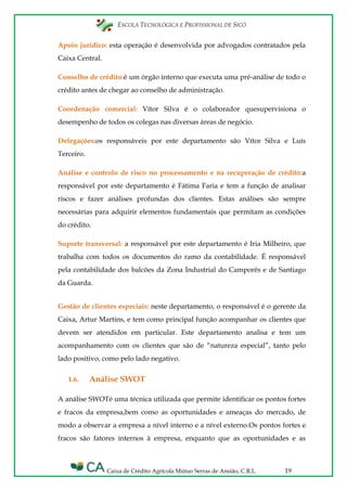 ESCOLA TECNOLÓGICA E PROFISSIONAL DE SICÓ
Caixa de Crédito Agrícola Mútuo Serras de Ansião, C.R.L. 19
Apoio jurídico: esta operação é desenvolvida por advogados contratados pela
Caixa Central.
Conselho de crédito:é um órgão interno que executa uma pré-análise de todo o
crédito antes de chegar ao conselho de administração.
Coordenação comercial: Vítor Silva é o colaborador quesupervisiona o
desempenho de todos os colegas nas diversas áreas de negócio.
Delegações:os responsáveis por este departamento são Vítor Silva e Luís
Terceiro.
Análise e controlo de risco no processamento e na recuperação de crédito:a
responsável por este departamento é Fátima Faria e tem a função de analisar
riscos e fazer análises profundas dos clientes. Estas análises são sempre
necessárias para adquirir elementos fundamentais que permitam as condições
do crédito.
Suporte transversal: a responsável por este departamento é Iria Milheiro, que
trabalha com todos os documentos do ramo da contabilidade. É responsável
pela contabilidade dos balcões da Zona Industrial do Camporês e de Santiago
da Guarda.
Gestão de clientes especiais: neste departamento, o responsável é o gerente da
Caixa, Artur Martins, e tem como principal função acompanhar os clientes que
devem ser atendidos em particular. Este departamento analisa e tem um
acompanhamento com os clientes que são de “natureza especial”, tanto pelo
lado positivo, como pelo lado negativo.
1.6. Análise SWOT
A análise SWOTé uma técnica utilizada que permite identificar os pontos fortes
e fracos da empresa,bem como as oportunidades e ameaças do mercado, de
modo a observar a empresa a nível interno e a nível externo.Os pontos fortes e
fracos são fatores internos à empresa, enquanto que as oportunidades e as
 