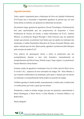 ESCOLA TECNOLÓGICA E PROFISSIONAL DE SICÓ
Caixa de Crédito Agrícola Mútuo Serras de Ansião, C.R.L.
Agradecimentos
Toda a ajuda é importante para a elaboração da Prova de Aptidão Profissional
(P.A.P.),por isso, é necessário e importante agradecer às pessoas que, de uma
forma direta ou indireta, me ajudaram na elaboração da mesma.
Em primeiro lugar, gostaria de agradecer à Escola Tecnológica e Profissional de
Sicó pela oportunidade que me proporcionou de frequentar o Curso
Profissional de Técnico de Gestão, à minha Orientadora de P.A.P., Andreia
Mineiro, às professoras Raquel Barragão e Sofia Francisco que me ajudaram
sempre que precisei, ao professor Luís Santos que me ajudou na realização das
simulações, à minha Orientadora Educativa de Turma, Fernanda Mendes, pela
ajuda e atenção que me deu. Quero,ainda, agradecer à professora Júlia Marques
pela correção da minha P.A.P.
Uma palavra de apreçoquero deixar a todos os professores que me
acompanharam durante o meu ciclo formativo, nomeadamente às
(aos)professoras (es) Sílvia Graça, Zelinda Lopes, Tiago Aguiar e ex-professores
Susana Moreira e Nuno Santos.
Gostaria, ainda, de agradecer à instituição Caixa de Crédito Agrícola Mútuo Serras
de Ansião C.R.L., napessoa do meu orientador de estágio, Dr.º Artur Martins, e
aos restantes colaboradores da instituição, pelo apoio e atenção que me deram
na realização e acompanhamento deste projeto em período de estágio.
Também agradeço à minha família, nomeadamente, à minha mãe, à minha irmã
e à minha prima, por todo o apoio que me deram.
Finalmente, a todas as minhas amigas (os) que me apoiaram, especialmente à
Bruna Domingues, à Sónia Neves, à Cátia Mendes, à Verónica Ribeiro e ao
Ruben Silva.
Muito obrigada!
 