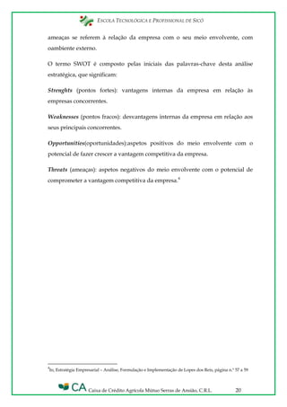 ESCOLA TECNOLÓGICA E PROFISSIONAL DE SICÓ
Caixa de Crédito Agrícola Mútuo Serras de Ansião, C.R.L. 20
ameaças se referem à relação da empresa com o seu meio envolvente, com
oambiente externo.
O termo SWOT é composto pelas iniciais das palavras-chave desta análise
estratégica, que significam:
Strenghts (pontos fortes): vantagens internas da empresa em relação às
empresas concorrentes.
Weaknesses (pontos fracos): desvantagens internas da empresa em relação aos
seus principais concorrentes.
Opportunities(oportunidades):aspetos positivos do meio envolvente com o
potencial de fazer crescer a vantagem competitiva da empresa.
Threats (ameaças): aspetos negativos do meio envolvente com o potencial de
comprometer a vantagem competitiva da empresa.4
4
In, Estratégia Empresarial – Análise, Formulação e Implementação de Lopes dos Reis, página n.º 57 a 59
 